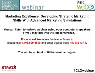 Marketing Excellence: Developing Strategic Marketing
     Skills With Advanced Marketing Simulations

You can listen to today’s webinar using your computer’s speakers
               or you may dial into the teleconference.

              If you would like to join the teleconference,
  please dial 1.408.600.3600 and enter access code 499 658 737 #.


          You will be on hold until the seminar begins.




                                                      #CLOwebinar
 