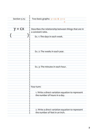 Section 3.15:         Two basic graphs:  y = cx  &  y = c
                                                               x


    y = cx               Describes the relationship between things that are in 
                         a constant ratio.
(                    )       Ex. 1: The days in each week.




                             Ex. 2: The weeks in each year.




                             Ex. 3: The minutes in each hour.




                         Your turn:

                              1. Write a direct variation equation to represent 
                              the number of hours in a day.




                              2. Write a direct variation equation to represent 
                              the number of feet in an inch.




                                                                                   2
 