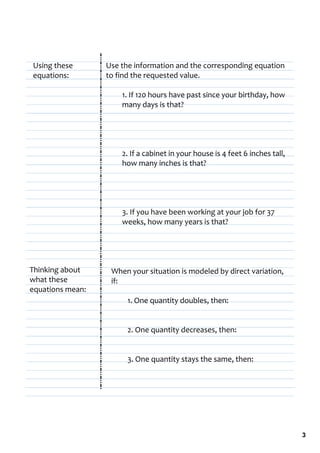 Using these       Use the information and the corresponding equation 
equations:        to find the requested value.

                      1. If 120 hours have past since your birthday, how 
                      many days is that?




                      2. If a cabinet in your house is 4 feet 6 inches tall, 
                      how many inches is that?




                      3. If you have been working at your job for 37 
                      weeks, how many years is that?




Thinking about     When your situation is modeled by direct variation, 
what these         if:
equations mean:
                        1. One quantity doubles, then:


                        2. One quantity decreases, then:


                        3. One quantity stays the same, then:




                                                                                3
 