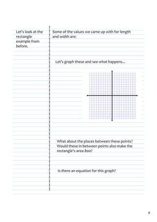 Let's look at the    Some of the values we came up with for length 
rectangle            and width are:
example from 
before.


                      Let's graph these and see what happens...




                       What about the places between these points? 
                       Would these in between points also make the 
                       rectangle's area 800?




                        Is there an equation for this graph?




                                                                      7
 