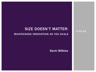 3.15.16
SIZE DOESN’T MATTER:
MAINTAINING INNOVATION AS YOU SCALE
Kevin Wilkins
 