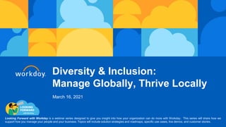 Diversity & Inclusion:
Manage Globally, Thrive Locally
Looking Forward with Workday is a webinar series designed to give you insight into how your organization can do more with Workday. This series will share how we
support how you manage your people and your business. Topics will include solution strategies and roadmaps, specific use cases, live demos, and customer stories.
March 16, 2021
 