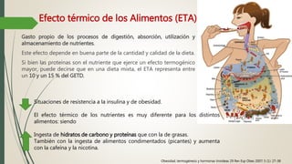 Efecto térmico de los Alimentos (ETA)
Gasto propio de los procesos de digestión, absorción, utilización y
almacenamiento de nutrientes.
Este efecto depende en buena parte de la cantidad y calidad de la dieta.
Si bien las proteínas son el nutriente que ejerce un efecto termogénico
mayor, puede decirse que en una dieta mixta, el ETA representa entre
un 10 y un 15 % del GETD.
Situaciones de resistencia a la insulina y de obesidad.
El efecto térmico de los nutrientes es muy diferente para los distintos
alimentos: siendo
Ingesta de hidratos de carbono y proteínas que con la de grasas.
También con la ingesta de alimentos condimentados (picantes) y aumenta
con la cafeína y la nicotina.
Obesidad, termogénesis y hormonas tiroideas 29 Rev Esp Obes 2007; 5 (1): 27-38
 