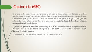 Crecimiento (GEC)
El proceso de crecimiento comprende la síntesis y la aposición de tejidos y ambos
requieren de energía para desarrollarse. Esta energía se denomina gasto energético de
crecimiento (GEC), factor importante para determinar el gasto energético y lograr un
adecuado desarrollo en el ser humano y que varía según la etapa de la vida en relación
a la velocidad de crecimiento.
Durante las primeras semanas puede llegar al 30%, pero desciende progresivamente,
de forma que a los 12 meses no supera el 2-3% del GET, volviendo a elevarse al 5%
durante el estirón puberal.
Finalmente, el GEC en adultos mayores de 20 años es cero.
 