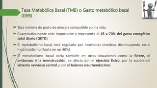 Tasa Metabólica Basal (TMB) o Gasto metabólico basal
(GEB)
 Tasa mínima de gasto de energía compatible con la vida.
 Cuantitativamente más importante y representa el 45 a 70% del gasto energético
total diario (GETD)
 El metabolismo basal está regulado por hormonas tiroideas disminuyendo en el
hipotiroidismo (hasta en un 40%)
 El metabolismo basal varía también en otras situaciones como la fiebre, el
embarazo y la menstruación, se afecta por el ejercicio físico, por la acción del
sistema nervioso central y por el balance neuroendocrino
 