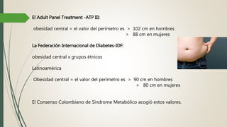 El Adult Panel Treatment -ATP III:
obesidad central = el valor del perímetro es > 102 cm en hombres
> 88 cm en mujeres
La Federación Internacional de Diabetes-IDF:
obesidad central x grupos étnicos
Latinoamérica
Obesidad central = el valor del perímetro es > 90 cm en hombres
> 80 cm en mujeres
El Consenso Colombiano de Síndrome Metabólico acogió estos valores.
 