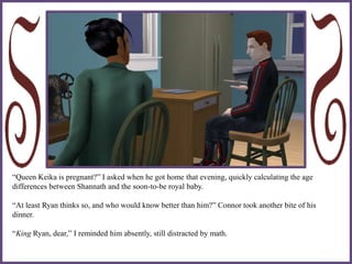 “Queen Keika is pregnant?” I asked when he got home that evening, quickly calculating the age
differences between Shannath and the soon-to-be royal baby.
“At least Ryan thinks so, and who would know better than him?” Connor took another bite of his
dinner.
“King Ryan, dear,” I reminded him absently, still distracted by math.
 
