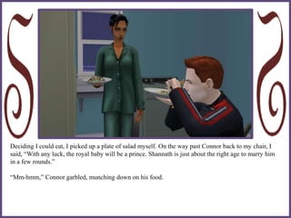 Deciding I could eat, I picked up a plate of salad myself. On the way past Connor back to my chair, I
said, “With any luck, the royal baby will be a prince. Shannath is just about the right age to marry him
in a few rounds.”
“Mm-hmm,” Connor garbled, munching down on his food.
 