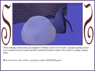 Those chirping sounds during my daughter’s birthday turned out to be this: a penguin getting excited
over a mound of snow Connor had built outside the kitchen window. The world is a strange, strange
place.
R.A. Correction. The world is a perfectly-crafted, AWESOME place!
 