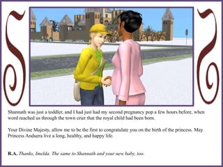 Shannath was just a toddler, and I had just had my second pregnancy pop a few hours before, when
word reached us through the town crier that the royal child had been born.
Your Divine Majesty, allow me to be the first to congratulate you on the birth of the princess. May
Princess Anduera live a long, healthy, and happy life.
R.A. Thanks, Imelda. The same to Shannath and your new baby, too.
 