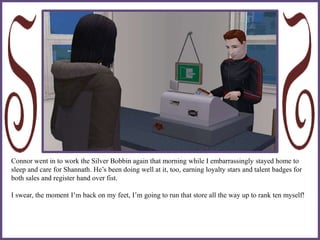 Connor went in to work the Silver Bobbin again that morning while I embarrassingly stayed home to
sleep and care for Shannath. He’s been doing well at it, too, earning loyalty stars and talent badges for
both sales and register hand over fist.
I swear, the moment I’m back on my feet, I’m going to run that store all the way up to rank ten myself!
 