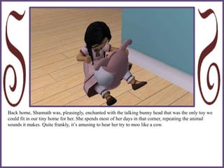 Back home, Shannath was, pleasingly, enchanted with the talking bunny head that was the only toy we
could fit in our tiny home for her. She spends most of her days in that corner, repeating the animal
sounds it makes. Quite frankly, it’s amusing to hear her try to moo like a cow.
 