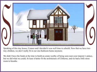 Speaking of this tiny house, Connor and I decided it was well time to rebuild. Now that we have two
tiny children, we don’t really fit in our one-bedroom home anymore.
We didn’t have the funds at the time to build an estate worthy of being seen near your majesty’s palace,
but we did what we could. At least it better fit the architecture of Clitheroe, and we had a little more
room to breathe.
 
