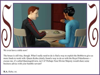 We even have a table now!
The house is still tiny, though. What I really need to do is find a way to exploit the Bobbin to give us
more funds to work with. Queen Keika clearly found a way to do so with the Royal Pokerhouse—
excuse me, it’s called Queensgold now, isn’t it? Perhaps Your Divine Majesty would share some
business advice with your humble servant?
R.A. Haha, no.
 