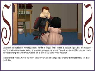 Shannath has her father wrapped around her little finger. She’s certainly a daddy’s girl. She always goes
to Connor for attention or bottles or anything she needs or wants. Sometimes she toddles into our room
to wake him up for something when I am in fact in the same room with her.
I don’t mind. Really. Gives me more time to work on devising a new strategy for the Bobbin. I’m fine
with this.
 