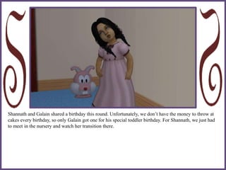 Shannath and Galain shared a birthday this round. Unfortunately, we don’t have the money to throw at
cakes every birthday, so only Galain got one for his special toddler birthday. For Shannath, we just had
to meet in the nursery and watch her transition there.
 