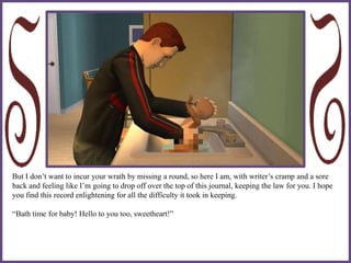 But I don’t want to incur your wrath by missing a round, so here I am, with writer’s cramp and a sore
back and feeling like I’m going to drop off over the top of this journal, keeping the law for you. I hope
you find this record enlightening for all the difficulty it took in keeping.
“Bath time for baby! Hello to you too, sweetheart!”
 