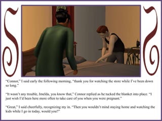 “Connor,” I said early the following morning, “thank you for watching the store while I’ve been down
so long.”
“It wasn’t any trouble, Imelda, you know that,” Connor replied as he tucked the blanket into place. “I
just wish I’d been here more often to take care of you when you were pregnant.”
“Great,” I said cheerfully, recognizing my in. “Then you wouldn’t mind staying home and watching the
kids while I go in today, would you?”
 