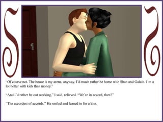“Of course not. The house is my arena, anyway. I’d much rather be home with Shan and Galain. I’m a
lot better with kids than money.”
“And I’d rather be out working,” I said, relieved. “We’re in accord, then?”
“The accordest of accords.” He smiled and leaned in for a kiss.
 