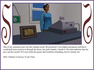 One of my customers gave me this strange award. He promised it was highly prestigious and that it
would pull more townies in through the doors, but quite frankly, I doubt it. On what authority does he
give out this award? If it were from the queen, that would be something, but it’s clearly not.
Still, I display it anyway. It can’t hurt.
 