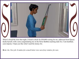When I closed the store that night, I found a check for $50,000 waiting for me, addressed from Queen
Keika herself, with a note congratulating me on the Silver Bobbin reaching rank five. I am humbled,
your majesty. I hope you like what I used the money for.
R.A. I do. Nice job. It makes for a much better view out of my window, for sure.
 