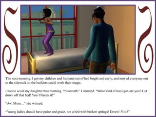 The next morning, I got my children and husband out of bed bright and early, and moved everyone out
to the sidewalk so the builders could work their magic.
I had to scold my daughter that morning. “Shannath!” I shouted. “What kind of hooligan are you? Get
down off that bed! You’ll break it!”
“Aw, Mom…” she whined.
“Young ladies should have poise and grace, not a bed with broken springs! Down! Now!”
 