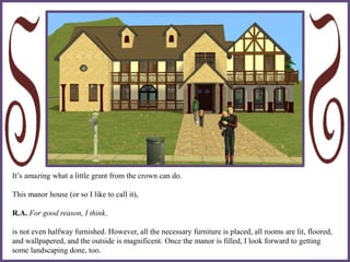 It’s amazing what a little grant from the crown can do.
This manor house (or so I like to call it),
R.A. For good reason, I think.
is not even halfway furnished. However, all the necessary furniture is placed, all rooms are lit, floored,
and wallpapered, and the outside is magnificent. Once the manor is filled, I look forward to getting
some landscaping done, too.
 