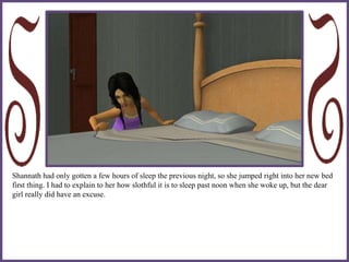 Shannath had only gotten a few hours of sleep the previous night, so she jumped right into her new bed
first thing. I had to explain to her how slothful it is to sleep past noon when she woke up, but the dear
girl really did have an excuse.
 