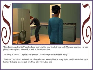 “Good morning, Imelda!” my husband said brightly (and loudly) very early Monday morning. He was
giving our daughter, Shannath, a bath in the kitchen sink.
“Morning, Connor,” I replied, and yawned. “Ready to go to the Bobbin today?”
“Sure am.” He pulled Shannath out of the sink and wrapped her in a tiny towel, which she balled up in
her tiny fists and tried to pull off. Cute little rebel, that one.
 