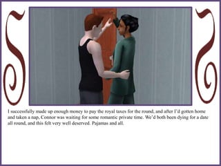 I successfully made up enough money to pay the royal taxes for the round, and after I’d gotten home
and taken a nap, Connor was waiting for some romantic private time. We’d both been dying for a date
all round, and this felt very well deserved. Pajamas and all.
 