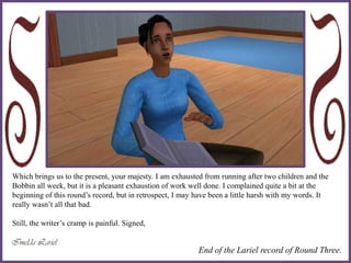 Which brings us to the present, your majesty. I am exhausted from running after two children and the
Bobbin all week, but it is a pleasant exhaustion of work well done. I complained quite a bit at the
beginning of this round’s record, but in retrospect, I may have been a little harsh with my words. It
really wasn’t all that bad.
Still, the writer’s cramp is painful. Signed,
End of the Lariel record of Round Three.
 