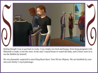 Itching though I was to get back to work, I was simply too tired and hungry from being pregnant with
Shannath to make it into the store. In the end, I stayed home to watch the baby, and Connor went in to
run the Bobbin by himself.
He was pleasantly surprised to meet King Ryan there, Your Divine Majesty. We are humbled by your
and your family’s royal patronage.
 