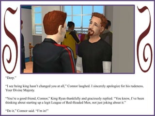 “Derp.”
“I see being king hasn’t changed you at all,” Connor laughed. I sincerely apologize for his rudeness,
Your Divine Majesty.
“You’re a good friend, Connor,” King Ryan thankfully and graciously replied. “You know, I’ve been
thinking about starting up a legit League of Red-Headed Men, not just joking about it.”
“Do it,” Connor said. “I’m in!”
 