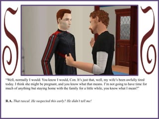 “Well, normally I would. You know I would, Con. It’s just that, well, my wife’s been awfully tired
today. I think she might be pregnant, and you know what that means. I’m not going to have time for
much of anything but staying home with the family for a little while, you know what I mean?”
R.A. That rascal. He suspected this early? He didn’t tell me!
 