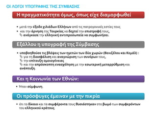 • μετά την έξοδο χιλιάδων Ελλήνων από τις πατρογονικές εστίες τους
• και την άρνηση της Τουρκίας να δεχτεί την επιστροφή τους,
 ανάγκασε την ελληνική αντιπροσωπεία να συμφωνήσει.
Η πραγματικότητα όμως, όπως είχε διαμορφωθεί
• υποβοηθούσε τις βλέψεις των ηγετών των δύο χωρών (Βενιζέλου και Κεμάλ) :
 για τη διασφάλιση και αναγνώριση των συνόρων τους,
 την επίτευξη ομοιογένειας
 και την απρόσκοπτη ενασχόληση με την εσωτερική μεταρρύθμιση και
ανάπτυξη.
Εξάλλου η υπογραφή της Σύμβασης
• Ήταν σύμφωνη.
Και η Κοινωνία των Εθνών:
• ότι το δίκαιο και τα συμφέροντα τους θυσιάστηκαν στο βωμό των συμφερόντων
του ελληνικού κράτους.
Οι πρόσφυγες έμειναν με την πικρία
ΟΙ ΛΟΓΟΙ ΥΠΟΓΡΑΦΗΣ ΤΗΣ ΣΥΜΒΑΣΗΣ
 