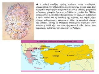 ◄ Η τελική συνθήκη ειρήνης ανάμεσα στους εμπόλεμους
υπογράφτηκε στην ελβετική πόλη Λοζάνη στις 24 Ιουλίου 1923. Στις
συνομιλίες πήραν μέρος ανάμεσα σε άλλους η Ελλάδα, η κεμαλική
κυβέρνηση, η Μεγάλη Βρετανία, η Γαλλία και η Ιταλία. Την Ελλάδα
εκπροσώπησε ο Ελευθέριος Βενιζέλος και την κεμαλική κυβέρνηση
ο Ισμέτ Ινονού. Με τη Συνθήκη της Λοζάνης, που ισχύει μέχρι
σήμερα, καθορίστηκαν, ανάμεσα στ’ άλλα, τα ανατολικά σύνορα
της Ελλάδας. Επίσης, το Ορθόδοξο Πατριαρχείο παρέμεινε στην
Κων/πολη, αλλά είχε πια μόνο θρησκευτικό ρόλο. Σκίτσο που
σατιρίζει τις συζητήσεις στη διάσκεψη της Λοζάνης.
 