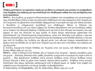 ΘΕΜΑ 1
Αφού μελετήσετε τις παρακάτω πηγές και με βάση τις ιστορικές σας γνώσεις να αναφερθείτε
στην Σύμβαση της Λοζάνης για την ανταλλαγή των πληθυσμών καθώς και στις αντιδράσεις που
αυτή προκάλεσε.
ΠΗΓΗ 1 . Στη Λωζάνη, με χωριστή ελληνοτουρκική σύμβαση που υπογράφηκε στις 30 Ιανουαρίου
1923, διευθετήθηκε επίσης η τύχη του ελληνικού πληθυσμού που είχε παραμείνει στην Τουρκία και
του τουρκικού που βρισκόταν στην Ελλάδα. Εφαρμόστηκε η συνταγή που είχε από παλιά συστήσει
ο Βενιζέλος: η υποχρεωτική ανταλλαγή των πληθυσμών. Μόνον οι Έλληνες της
Κωνσταντινουπόλεως και των νήσων Ίμβρου και Τενέδου εξαιρέθηκαν από την ανταλλαγή, καθώς
και οι Τούρκοι της ελληνικής Θράκης. Η έξοδος αυτή και από τις δυο πλευρές του Αιγαίου, που είχε
αρχίσει το 1912 και τέλειωσε το 1925 έμελλε να δώση ακόμη τραγικότερο χαρακτήρα στα
αποτελέσματα της ελληνοτουρκικής αναμετρήσεως: μέσα στα δεκατρία αυτά χρόνια 1.290.000
Έλληνες εγκατέλειψαν οριστικά την Τουρκία και έγιναν πρόσφυγες στην Ελλάδα (περίπου 1.100.000
πριν από τη Συνθήκη της Λωζάνης και 189.916 μετά), ενώ 480.000 τούρκοι αναγκάστηκαν να
φύγουν από την Ελλάδα και να πάνε στην Τουρκία (125.000 πριν από τη Συνθήκη της Λωζάνης και
355.635 μετά).
Δ. Κιτσίκη, Συγκριτική Ιστορία Ελλάδος και Τουρκίας στον 20ο αιώνα, εκδ. Βιβλιοπωλείον της
Εστίας, Αθήνα 1978, σσ. 214-215
ΠΗΓΗ 2 . «Όλοι οι Έλληνες στην Ελλάδα, όλοι οι Τούρκοι στην Τουρκιά!… Θρήνος σηκώθηκε μέσα
στο χωριό … Δύσκολα, δύσκολα πολύ, μαθές, ξεκολνάει η ψυχή από τα γνώριμά της νερά κι από τα
χώματα … Μας ξεριζώνουν! Ανάθεμα στους αίτιους! Ανάθεμα στους αίτιους! Ανάθεμα στους
αίτιους! Σήκωσε ο λαός τα χέρια στον ουρανό, σήκωσε βουή μεγάλη: - Ανάθεμα στους αίτιους!
Κυλίστηκαν όλοι χάμω, φιλούσαν μαλακωμένο από τη βροχή χώμα, το ’τριβαν στην κορφή του
κεφαλιού τους στα μάγουλα, στο λαιμό, έσκυβαν το ξαναφιλούσαν».
Ν. Καζαντζάκης, Οι αδερφοφάδες, εκδ. Ελ. Καζαντζάκη, Αθήνα, 1973, σσ. 14-18
 