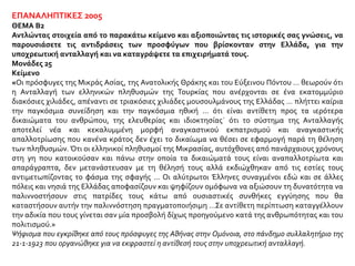 ΕΠΑΝΑΛΗΠΤΙΚΕΣ 2005
ΘΕΜΑ Β2
Αντλώντας στοιχεία από το παρακάτω κείμενο και αξιοποιώντας τις ιστορικές σας γνώσεις, να
παρουσιάσετε τις αντιδράσεις των προσφύγων που βρίσκονταν στην Ελλάδα, για την
υποχρεωτική ανταλλαγή και να καταγράψετε τα επιχειρήματά τους.
Μονάδες 25
Κείμενο
«Οι πρόσφυγες της Μικράς Ασίας, της Ανατολικής Θράκης και του Εύξεινου Πόντου … θεωρούν ότι
η Ανταλλαγή των ελληνικών πληθυσμών της Τουρκίας που ανέρχονται σε ένα εκατομμύριο
διακόσιες χιλιάδες, απέναντι σε τριακόσιες χιλιάδες μουσουλμάνους της Ελλάδας … πλήττει καίρια
την παγκόσμια συνείδηση και την παγκόσμια ηθική … ότι είναι αντίθετη προς τα ιερότερα
δικαιώματα του ανθρώπου, της ελευθερίας και ιδιοκτησίας˙ ότι το σύστημα της Ανταλλαγής
αποτελεί νέα και κεκαλυμμένη μορφή αναγκαστικού εκπατρισμού και αναγκαστικής
απαλλοτρίωσης που κανένα κράτος δεν έχει το δικαίωμα να θέσει σε εφαρμογή παρά τη θέληση
των πληθυσμών. Ότι οι ελληνικοί πληθυσμοί της Μικρασίας, αυτόχθονες από πανάρχαιους χρόνους
στη γη που κατοικούσαν και πάνω στην οποία τα δικαιώματά τους είναι αναπαλλοτρίωτα και
απαράγραπτα, δεν μετανάστευσαν με τη θέλησή τους αλλά εκδιώχθηκαν από τις εστίες τους
αντιμετωπίζοντας το φάσμα της σφαγής … Οι αλύτρωτοι Έλληνες συναγμένοι εδώ και σε άλλες
πόλεις και νησιά της Ελλάδας αποφασίζουν και ψηφίζουν ομόφωνα να αξιώσουν τη δυνατότητα να
παλιννοστήσουν στις πατρίδες τους κάτω από ουσιαστικές συνθήκες εγγύησης που θα
καταστήσουν αυτήν την παλιννόστηση πραγματοποιήσιμη …Σε αντίθετη περίπτωση καταγγέλλουν
την αδικία που τους γίνεται σαν μία προσβολή δίχως προηγούμενο κατά της ανθρωπότητας και του
πολιτισμού.»
Ψήφισμα που εγκρίθηκε από τους πρόσφυγες της Αθήνας στην Ομόνοια, στο πάνδημο συλλαλητήριο της
21-1-1923 που οργανώθηκε για να εκφραστεί η αντίθεσή τους στην υποχρεωτική ανταλλαγή.
 