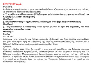 ΕΣΠΕΡΙΝΟΥ 2006 :
ΘΕΜΑ Β.2
Αντλώντας στοιχεία από τα κείμενα που ακολουθούν και αξιοποιώντας τις ιστορικές σας γνώσεις,
να απαντήσετε στα παρακάτω ερωτήματα:
α. Τι προέβλεπε η ελληνοτουρκική Σύμβαση της 30ής Ιανουαρίου 1923 για την ανταλλαγή των
πληθυσμών Ελλάδας καιΤουρκίας;
Μονάδες 8
β.Τι προέβλεπαν οι όροι της παραπάνω Σύμβασης σε ό,τι αφορά τους ανταλλάξιμους;
Μονάδες 8
γ. Πώς αντέδρασαν οι πρόσφυγες, όταν έγιναν γνωστοί οι όροι της Σύμβασης, και ποια
επιχειρήματα επικαλέστηκαν;
Μονάδες 10
Πηγή Α΄
«ΣΥΜΒΑΣΙΣ
Αφορώσα την ανταλλαγήν των Ελληνο-τουρκικών πληθυσμών και Πρωτόκολλον, υπογραφέντα
την 30ην Ιανουαρίου 1923. Η Κυβέρνησις της Μεγάλης Εθνοσυνελεύσεως της Τουρκίας και η
Ελληνική Κυβέρνησις συνεφώνησαν επί των ακολούθων όρων.
Άρθρον 1.
Από της 1 Μαΐου 1923, θέλει διενεργηθή η υποχρεωτική ανταλλαγή των Τούρκων υπηκόων
Ελληνικού Ορθοδόξου θρησκεύματος, εγκατεστημένων επί των τουρκικών εδαφών, και των
Ελλήνων υπηκόων Μουσουλμανικού θρησκεύματος, εγκατεστημένων επί των ελληνικών
εδαφών. Τα πρόσωπα ταύτα δεν θα δύνανται να έλθωσιν ίνα εγκατασταθώσιν εκ νέου εν Τουρκία
ή αντιστοίχως εν Ελλάδι, άνευ της αδείας της Τουρκικής Κυβερνήσεως ή αντιστοίχως της
Ελληνικής Κυβερνήσεως».
 