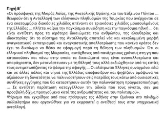 Πηγή Β΄
«Οι πρόσφυγες της Μικράς Ασίας, της Ανατολικής Θράκης και του Εύξεινου Πόντου …
θεωρούν ότι η Ανταλλαγή των ελληνικών πληθυσμών της Τουρκίας που ανέρχονται σε
ένα εκατομμύριο διακόσιες χιλιάδες απέναντι σε τριακόσιες χιλιάδες μουσουλμάνους
της Ελλάδας … πλήττει καίρια την παγκόσμια συνείδηση και την παγκόσμια ηθική … ότι
είναι αντίθετη προς τα ιερότερα δικαιώματα του ανθρώπου, της ελευθερίας και
ιδιοκτησίας· ότι το σύστημα της Ανταλλαγής αποτελεί νέα και κεκαλυμμένη μορφή
αναγκαστικού εκπατρισμού και αναγκαστικής απαλλοτρίωσης που κανένα κράτος δεν
έχει το δικαίωμα να θέσει σε εφαρμογή παρά τη θέληση των πληθυσμών. Ότι οι
ελληνικοί πληθυσμοί της Μικρασίας, αυτόχθονες από πανάρχαιους χρόνους στη γη που
κατοικούσαν και πάνω στην οποία τα δικαιώματά τους είναι αναπαλλοτρίωτα και
απαράγραπτα, δεν μετανάστευσαν με τη θέλησή τους αλλά εκδιώχθηκαν από τις εστίες
τους αντιμετωπίζοντας το φάσμα της σφαγής … Οι αλύτρωτοι Έλληνες συναγμένοι εδώ
και σε άλλες πόλεις και νησιά της Ελλάδας αποφασίζουν και ψηφίζουν ομόφωνα να
αξιώσουν τη δυνατότητα να παλιννοστήσουν στις πατρίδες τους κάτω από ουσιαστικές
συνθήκες εγγύησης που θα καταστήσουν αυτήν την παλιννόστηση πραγματοποιήσιμη
… Σε αντίθετη περίπτωση καταγγέλλουν την αδικία που τους γίνεται, σαν μια
προσβολή δίχως προηγούμενο κατά της ανθρωπότητας και του πολιτισμού».
Ψήφισμα που εγκρίθηκε από τους πρόσφυγες της Αθήνας στην Ομόνοια στο πάνδημο
συλλαλητήριο που οργανώθηκε για να εκφραστεί η αντίθεσή τους στην υποχρεωτική
ανταλλαγή.
 