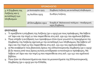 ΧΡΟΝΟΛΟΓΙΟ
3. Η Σύμβαση της
Λοζάνης και η
ανταλλαγή των
πληθυσμών
30 Ιανουαρίου 1923 Σύμβαση Λοζάνης για ανταλλαγή πληθυσμών
24 Ιουλίου 1923 Συνθήκη Λοζάνης
18 Οκτωβρίου 1912 Έναρξη Α΄ Βαλκανικού πολέμου – Αναδρομική
ισχύς Σύμβασης
ΕΡΩΤΗΣΕΙΣ
1. Τι προέβλεπε η σύμβαση της Λοζάνης (30-1-1923) για τους πρόσφυγες; Να λάβετε
υπ’ όψιν και την πηγή 12 που παρατίθεται στις σελ. 150-151 του σχολικού βιβλίου.
2. Ποια υπήρξε η αντίδραση των προσφύγων όταν έγινε γνωστό το περιεχόμενο της
Σύμβασης της Λοζάνης σχετικά με την ανταλλαγή των πληθυσμών; Να λάβετε υπ’
όψιν και την πηγή 13 που παρατίθεται στις σελ. 151-152 του σχολικού βιβλίου.
3. α) Να αναφέρετε τους βασικούς όρους της ελληνοτουρκικής σύμβασης (30-1-1923)
β) Σε ποιους από τους όρους αυτούς αντέδρασαν εντονότερα οι πρόσφυγες; Να
λάβετε υπ’ όψιν και την πηγή 13 που παρατίθεται στις σελ. 151-152 του σχολικού
βιβλίου.
4. Ποια ήταν τα πλεονεκτήματα και ποια τα μειονεκτήματα της Ελληνοτουρκικής
Σύμβασης (30-1-1923) για την Ελλάδα;
 