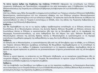 Τα πέντε πρώτα άρθρα της Σύμβασης της Λοζάνης ΣΥΜΒΑΣΙΣ Αφορώσα την ανταλλαγήν των Ελληνο-
τουρκικών πληθυσμών και Πρωτόκολλον, υπογραφέντα την 30ήν Ιανουαρίου 1923. Η Κυβέρνησις της Μεγάλης
Εθνοσυνελεύσεως τηςΤουρκίας και η Ελληνική Κυβέρνησις συνεφώνησαν επί των ακολούθων όρων.
Άρθρον 1.
Από της 1 Μαΐου 1923, θέλει διενεργηθή η υποχρεωτική ανταλλαγή των Τούρκων υπηκόων Ελληνικού Ορθοδόξου
θρησκεύματος, εγκατεστημένων επί των τουρκικών εδαφών, και των Ελλήνων υπηκόων Μουσουλμανικού
θρησκεύματος, εγκατεστημένων επί των ελληνικών εδαφών. Τα πρόσωπα ταύτα δεν θα δύνανται να έλθωσιν ίνα
εγκατασταθώσιν εκ νέου εν Τουρκία ή αντιστοίχως εν Ελλάδι, άνευ της αδείας της Τουρκικής Κυβερνήσεως ή
αντιστοίχως της Ελληνικής Κυβερνήσεως.
Άρθρον 2.
Δεν θα περιληφθώσιν εις την εν τω πρώτω άρθρω προβλεπομένην ανταλλαγήν: α) οι Έλληνες κάτοικοι της
Κων/πόλεως, β) οι Μουσουλμάνοι κάτοικοι της Δυτικής Θράκης Θέλουσι θεωρηθή ως Έλληνες κάτοικοι της
Κων/πόλεως πάντες οι Έλληνες οι εγκατεστημένοι ήδη προ της 30 Οκτωβρίου 1918, εν τη περιφερεία της
Νομαρχίας Κωνσταντινουπόλεως, ως αύτη καθορίζεται δια του Νόμου του 1912. Θέλουσι θεωρηθή ως
Μουσουλμάνοι κάτοικοι της Δυτικής Θράκης πάντες οι Μουσουλμάνοι οι εγκατεστημένοι εν τη περιοχή
ανατολικώς της μεθορίου γραμμής της καθορισθείσης τω 1913, δια τηςΣυνθήκης του Βουκουρεστίου.
Άρθρον 3.
Οι Έλληνες και οι Μουσουλμάνοι, οι εγκαταλείψαντες ήδη από της 18 Οκτωβρίου 1912 τα εδάφη, ων οι Έλληνες
και Τούρκοι κάτοικοι θέλουσιν αμοιβαίως ανταλλαγή, θα θεωρηθώσι περιλαμβανόμενοι εν τη ανταλλαγή τη
προβλεπομένη εν τω 1 άρθρω. Η έκφρασις ≪μετανάστης≫ εν τη παρούση συμβάσει, περιλαμβάνει πάντα τα
φυσικά και νομικά πρόσωπα τα μέλλοντα να μεταναστεύσωσιν ή έχοντα μεταναστεύσει από της 18 Οκτωβρίου
1912.
Άρθρον 4.
Πάντες οι ικανοί άρρενες, οι ανήκοντες εις τον Ελληνικόν πληθυσμόν, ων αι οικογένειαι εγκατέλειψαν ήδη το
τουρκικόν έδαφος, οι κρατούμενοι νυν εν Τουρκία, θα αποτελέσωσι το πρώτον τμήμα εξ Ελλήνων, οίτινες θα
σταλώσιν εις Ελλάδα συμφώνως τη παρούση συμβάσει.
Άρθρον 5.
Υπό την επιφύλαξιν των διατάξεων των άρθρων 9 και 10 της παρούσης συμβάσεως, τα δικαιώματα ιδιοκτησίας
και αι απαιτήσεις των ενΤουρκία Ελλήνων ή των εν Ελλάδι Μουσουλμάνων, ουδόλως θέλουσι θιγή συνεπεία της
γενησομένης δυνάμει της παρούσης συμβάσεως ανταλλαγής.
 