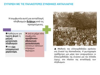 ΣΥΓΚΡΙΣΗ ΜΕ ΤΙΣ ΠΑΛΑΙΟΤΕΡΕΣ ΣΥΝΘΗΚΕΣ ΑΝΤΑΛΛΑΓΗΣ
 ενώ οι μέχρι τότε
συμφωνίες
προέβλεπαν
εθελοντική
μετανάστευση
κατοίκων κάποιων
επίμαχων
περιοχών.
 Καθιέρωνε για
πρώτη φορά τη
μαζική
μετακίνηση
πληθυσμών
 και είχε
υποχρεωτικό
χαρακτήρα,
Η συμφωνία αυτή για ανταλλαγή
πληθυσμών διέφερε από τις
προηγούμενες.
 Μαθητές του ελληνορθόδοξου σχολείου
στη Σινασό της Καππαδοκίας. Η φωτογραφία
τραβήχτηκε μια μέρα πριν αναχωρήσουν οι
Ελληνορθόδοξοι της Σινασού για την Ελλάδα
(1924), στο πλαίσιο της ανταλλαγής των
πληθυσμών.
 