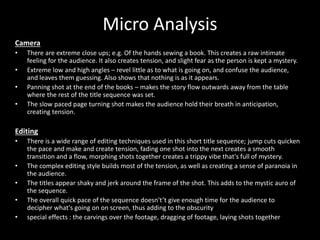 Micro Analysis
Camera
• There are extreme close ups; e.g. Of the hands sewing a book. This creates a raw intimate
feeling for the audience. It also creates tension, and slight fear as the person is kept a mystery.
• Extreme low and high angles – revel little as to what is going on, and confuse the audience,
and leaves them guessing. Also shows that nothing is as it appears.
• Panning shot at the end of the books – makes the story flow outwards away from the table
where the rest of the title sequence was set.
• The slow paced page turning shot makes the audience hold their breath in anticipation,
creating tension.
Editing
• There is a wide range of editing techniques used in this short title sequence; jump cuts quicken
the pace and make and create tension, fading one shot into the next creates a smooth
transition and a flow, morphing shots together creates a trippy vibe that's full of mystery.
• The complex editing style builds most of the tension, as well as creating a sense of paranoia in
the audience.
• The titles appear shaky and jerk around the frame of the shot. This adds to the mystic auro of
the sequence.
• The overall quick pace of the sequence doesn't’t give enough time for the audience to
decipher what's going on on screen, thus adding to the obscurity
• special effects : the carvings over the footage, dragging of footage, laying shots together
 