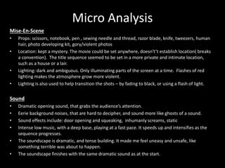 Micro Analysis
Mise-En-Scene
• Props: scissors, notebook, pen , sewing needle and thread, razor blade, knife, tweezers, human
hair, photo developing kit, gory/violent photos
• Location: kept a mystery. The movie could be set anywhere, doesn't’t establish location( breaks
a convention). The title sequence seemed to be set in a more private and intimate location,
such as a house or a lair.
• Lighting: dark and ambiguous. Only illuminating parts of the screen at a time. Flashes of red
lighting makes the atmosphere grow more violent.
• Lighting is also used to help transition the shots – by fading to black, or using a flash of light.
Sound
• Dramatic opening sound, that grabs the audience’s attention.
• Eerie background noises, that are hard to decipher, and sound more like ghosts of a sound.
• Sound effects include: door opening and squeaking, inhumanly screams, static
• Intense low music, with a deep base, playing at a fast pace. It speeds up and intensifies as the
sequence progresses.
• The soundscape is dramatic, and tense building. It made me feel uneasy and unsafe, like
something terrible was about to happen.
• The soundscape finishes with the same dramatic sound as at the start.
 