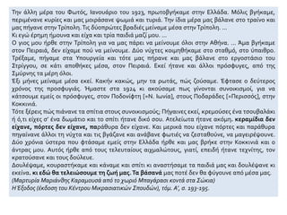 Την άλλη μέρα του Φωτός, Ιανουάριο του 1923, πρωτοβγήκαμε στην Ελλάδα. Μόλις βγήκαμε,
περιμένανε κυρίες και μας μοιράσανε ψωμιά και τυριά. Την ίδια μέρα μας βάλανε στο τραίνο και
μας πήγανε στηνΤρίπολη.Τις δύοπρώτες βραδιές μείναμε μέσα στηνΤρίπολη. ...
Κι εγώ έρημη ήμουνα και είχα και τρία παιδιά μαζί μου. ...
Ο γιος μου ήρθε στην Τρίπολη για να μας πάρει να μείνουμε όλοι στην Αθήνα. ... Άμα βγήκαμε
στον Πειραιά, δεν είχαμε πού να μείνουμε. Δύο νύχτες κοιμηθήκαμε στο σταθμό, στο ύπαιθρο.
Τρέξαμε, πήγαμε στα Υπουργεία και τότε μας πήρανε και μας βάλανε στο εργοστάσιο του
Στρίγγου, σε κάτι αποθήκες μέσα, στον Πειραιά. Εκεί ήτανε και άλλοι πρόσφυγες, από της
Σμύρνης τα μέρη όλοι.
Έξι μήνες μείναμε μέσα εκεί. Κακήν κακώς, μην τα ρωτάς, πώς ζούσαμε. Έφτασε ο δεύτερος
χρόνος της προσφυγιάς. Ήμαστε στα 1924 κι ακούσαμε πως γίνονται συνοικισμοί, για να
κάτσουμε εμείς οι πρόσφυγες, στον Ποδονίφτη [=Ν. Ιωνία], στους Ποδαράδες [=Περισσός], στην
Κοκκινιά.
Τότε ξέρεις πώς πιάνανε τα σπίτια στους συνοικισμούς; Πήγαινες εκεί, κρεμούσες ένα τσουβαλάκι
ή ό,τι είχες σ’ ένα δωμάτιο και το σπίτι ήτανε δικό σου. Ατελείωτα ήτανε ακόμη. κεραμίδια δεν
είχανε, πόρτες δεν είχανε, παράθυρα δεν είχανε. Και μερικά που είχανε πόρτες και παράθυρα
πηγαίνανε άλλοι τη νύχτα και τις βγάζανε και ανάβανε φωτιές να ζεσταθούνε, να μαγειρέψουνε.
Δύο χρόνια ύστερα που φτάσαμε εμείς στην Ελλάδα ήρθε και μας βρήκε στην Κοκκινιά και ο
άντρας μου. Αυτός ήρθε από τους τελευταίους αιχμαλώτους, γιατί, επειδή ήτανε τεχνίτης, τον
κρατούσανε και τους δούλευε.
Δουλέψαμε, κουραστήκαμε και κάναμε και σπίτι κι αναστήσαμε τα παιδιά μας και δουλέψανε κι
εκείνα. κι εδώ θα τελειώσουμε τη ζωή μας.Τα βάσανά μας ποτέ δεν θα φύγουνε από μέσα μας.
(Μαρτυρία Μαριάνθης Καραμουσά από το χωριό Μπαγάρασι κοντά στα Σώκια)
Η Έξοδος (έκδοση του Κέντρου Μικρασιατικών Σπουδών), τόμ. Α’, σ. 193-195.
 