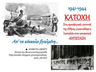 Απ' τακόκκαλαβγαλμένη...
1941-1944
ΚΑΤΟΧΗ
Στις προσφυγικές γειτονιές
της Αθήνας γιγαντώθηκε η
λυσσαλέα στονκατακτητή
ΑΝΤΙΣΤΑΣΗ
 HYMNTO LIBERTY
Σκίτσο του Φωκιωνα Δημητριάδη
http://sendec.blogspot.gr/2009/10/blog-
post_28.html
 