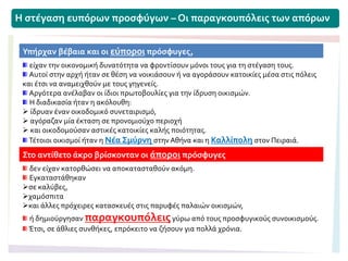 Η στέγαση ευπόρων προσφύγων – Οι παραγκουπόλεις των απόρων
Υπήρχαν βέβαια και οι εύποροι πρόσφυγες,
είχαν την οικονομική δυνατότητα να φροντίσουν μόνοι τους για τη στέγαση τους.
Αυτοί στην αρχή ήταν σε θέση να νοικιάσουν ή να αγοράσουν κατοικίες μέσα στις πόλεις
και έτσι να αναμειχθούν με τους γηγενείς.
Αργότερα ανέλαβαν οι ίδιοι πρωτοβουλίες για την ίδρυση οικισμών.
Η διαδικασία ήταν η ακόλουθη:
 ίδρυαν έναν οικοδομικό συνεταιρισμό,
 αγόραζαν μία έκταση σε προνομιούχο περιοχή
 και οικοδομούσαν αστικές κατοικίες καλής ποιότητας.
Τέτοιοι οικισμοί ήταν η Νέα Σμύρνη στην Αθήνα και η Καλλίπολη στον Πειραιά.
Στο αντίθετο άκρο βρίσκονταν οι άποροι πρόσφυγες
δεν είχαν κατορθώσει να αποκατασταθούν ακόμη.
Εγκαταστάθηκαν
σε καλύβες,
χαμόσπιτα
και άλλες πρόχειρες κατασκευές στις παρυφές παλαιών οικισμών,
ή δημιούργησαν παραγκουπόλειςγύρω από τους προσφυγικούς συνοικισμούς.
Έτσι, σε άθλιες συνθήκες, επρόκειτο να ζήσουν για πολλά χρόνια.
 