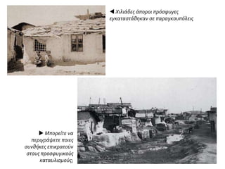  Χιλιάδες άποροι πρόσφυγες
εγκαταστάθηκαν σε παραγκουπόλεις
 Μπορείτε να
περιγράψετε ποιες
συνθήκες επικρατούν
στους προσφυγικούς
καταυλισμούς;
 