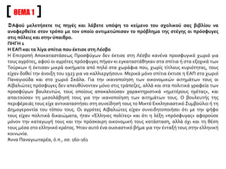 ΘΕΜΑ 1
Αφού μελετήσετε τις πηγές και λάβετε υπόψη το κείμενο του σχολικού σας βιβλίου να
αναφερθείτε στον τρόπο με τον οποίο αντιμετώπισαν το πρόβλημα της στέγης οι πρόσφυγες
στις πόλεις και στην ύπαιθρο.
ΠΗΓΗ 1
Η ΕΑΠ και τα λίγα σπίτια που έκτισε στη Λέσβο
Η Επιτροπή Αποκαταστάσεως Προσφύγων δεν έκτισε στη Λέσβο κανένα προσφυγικό χωριό για
τους αγρότες, αφού οι αγρότες πρόσφυγες πήγαν κι εγκαταστάθηκαν στα σπίτια ή στα εξοχικά των
Τούρκων ή έκτισαν μικρά οικήματα από πηλό στα χωράφια που, χωρίς τίτλους κυριότητας, τους
είχαν δοθεί την άνοιξη του 1923 για να καλλιεργήσουν. Μερικά μόνο σπίτια έκτισε η ΕΑΠ στο χωριό
Παναγιούδα και στο χωριό Σκάλα. Για την ικανοποίηση των οικονομικών αιτημάτων τους οι
Αϊβαλιώτες πρόσφυγες δεν απευθύνονταν μόνο στις τράπεζες, αλλά και στα πολιτικά γραφεία των
προσφύγων βουλευτών, τους οποίους αποκαλούσαν χαρακτηριστικά «ημετέρους ηγέτας», και
απαιτούσαν τη μεσολάβησή τους για την ικανοποίηση των αιτημάτων τους. Ο βουλευτής της
περιφέρειάς τους είχε αντικαταστήσει στη συνείδησή τους το Μικτό Εκκλησιαστικό Συμβούλιο ή τη
Δημογεροντία του τόπου τους. Οι αγρότες Αϊβαλιώτες είχαν συνειδητοποιήσει ότι με την ψήφο
τους είχαν πολιτικά δικαιώματα, ήταν «Έλληνες πολίτες» και ότι η λέξη «πρόσφυγας» αφορούσε
μόνον την καταγωγή τους και την πρόσκαιρη οικονομική τους κατάσταση, αλλά όχι και τη θέση
τους μέσα στο ελληνικό κράτος. Ήταν αυτό ένα ουσιαστικό βήμα για την ένταξή τους στην ελληνική
κοινωνία.
Άννα Παναγιωταρέα, ό.π., σσ. 160-161
 